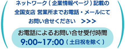 企業情報ページ記載の全国支店 営業所までお電話・メールでお問い合わせください。お電話受付時間9:00~17:00土日祝を除く